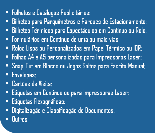  Folhetos e Catálogos Publicitários; Bilhetes para Parquímetros e Parques de Estacionamento; Bilhetes Térmicos para Espectáculos em Continuo ou Rolo; Formulários em Continuo de uma ou mais vias; Rolos Lisos ou Personalizados em Papel Térmico ou IOR; Folhas A4 e A5 personalizadas para Impressoras Laser; Snap-Out em Blocos ou Jogos Soltos para Escrita Manual; Envelopes; Cartões de Visita; Etiquetas em Continuo ou para Impressoras Laser; Etiquetas Flexográficas; Digitalização e Classificação de Documentos; Outros.